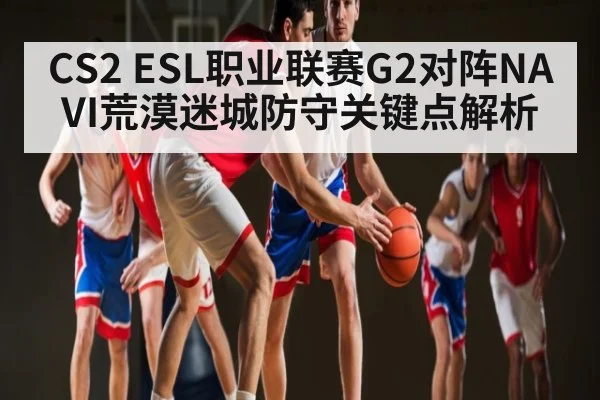 CS2 ESL职业联赛G2对阵NAVI荒漠迷城防守关键点解析
